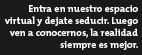 Entra en nuestro espacio virtual y dejate seducir. Luego ven a conocernos, la realidad siempre es mejor.